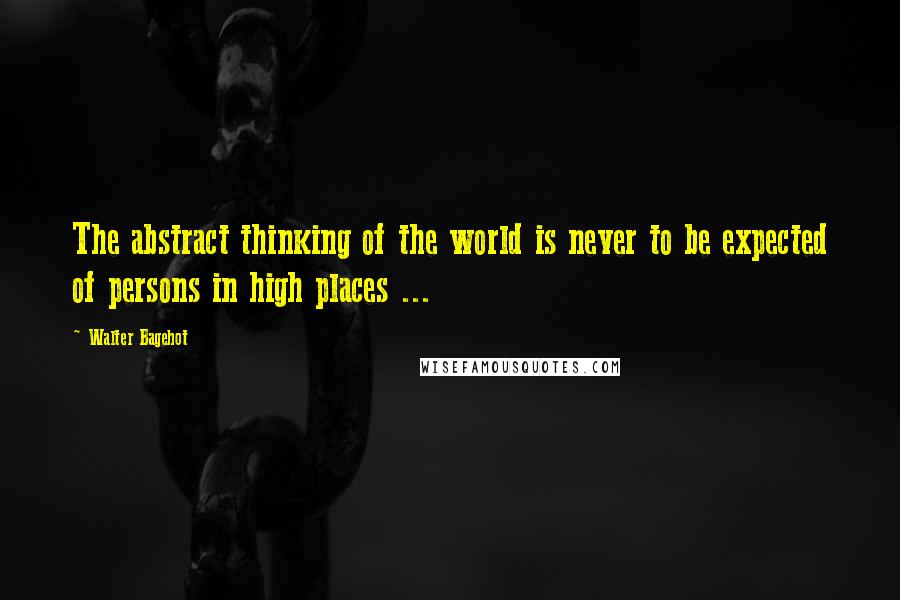 Walter Bagehot Quotes: The abstract thinking of the world is never to be expected of persons in high places ...