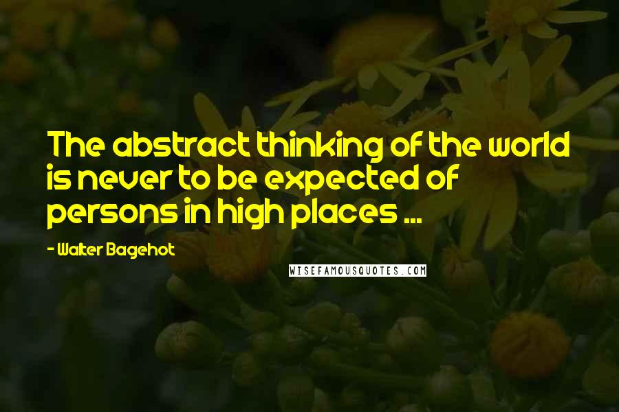 Walter Bagehot Quotes: The abstract thinking of the world is never to be expected of persons in high places ...