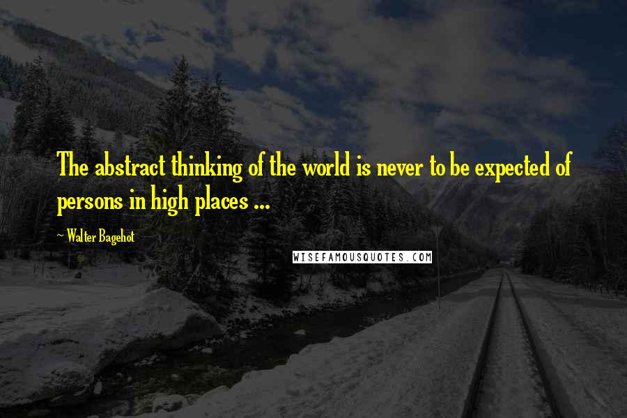 Walter Bagehot Quotes: The abstract thinking of the world is never to be expected of persons in high places ...