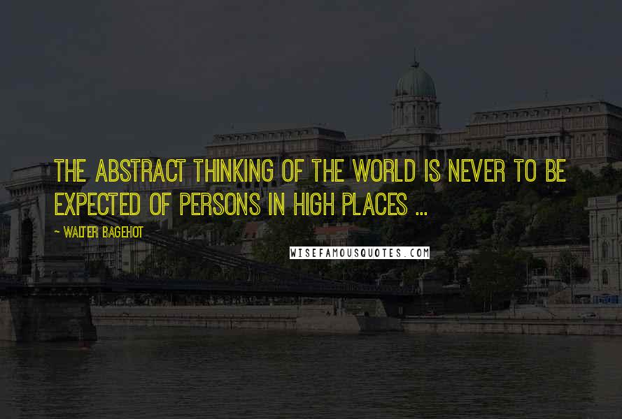 Walter Bagehot Quotes: The abstract thinking of the world is never to be expected of persons in high places ...