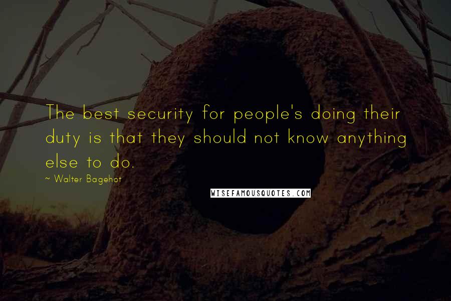 Walter Bagehot Quotes: The best security for people's doing their duty is that they should not know anything else to do.