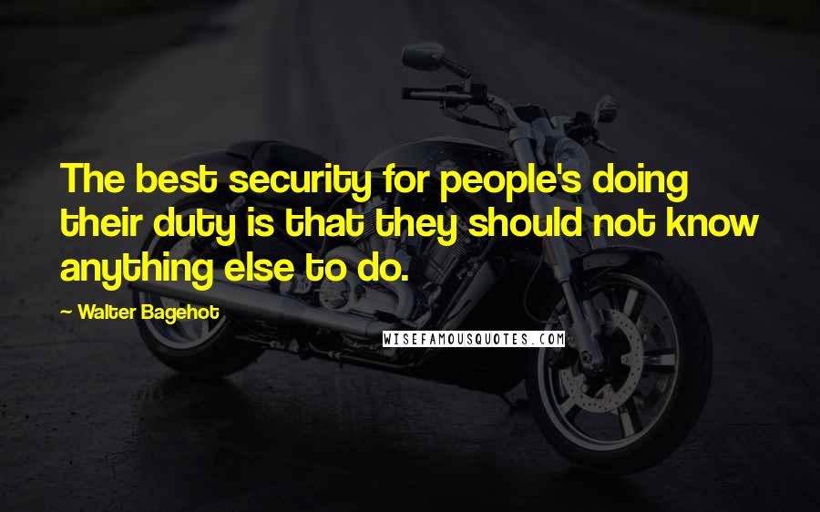 Walter Bagehot Quotes: The best security for people's doing their duty is that they should not know anything else to do.