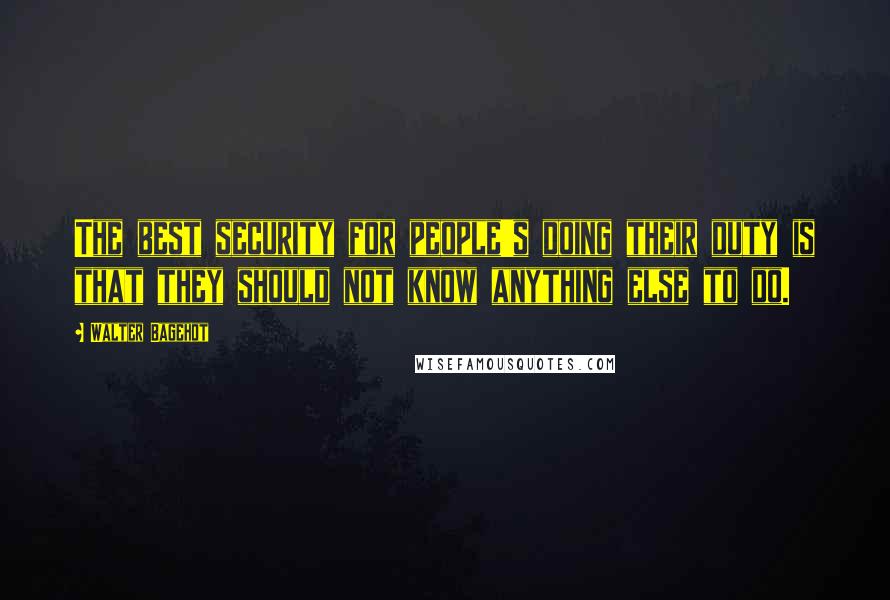 Walter Bagehot Quotes: The best security for people's doing their duty is that they should not know anything else to do.