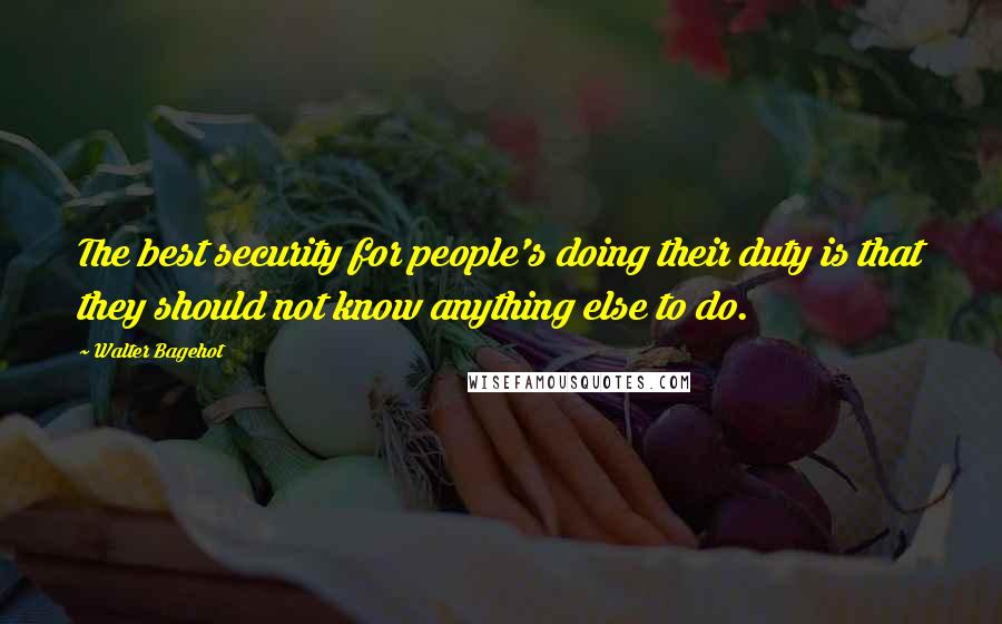 Walter Bagehot Quotes: The best security for people's doing their duty is that they should not know anything else to do.