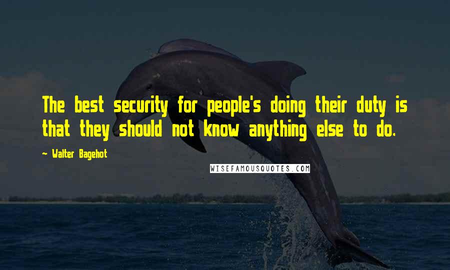 Walter Bagehot Quotes: The best security for people's doing their duty is that they should not know anything else to do.