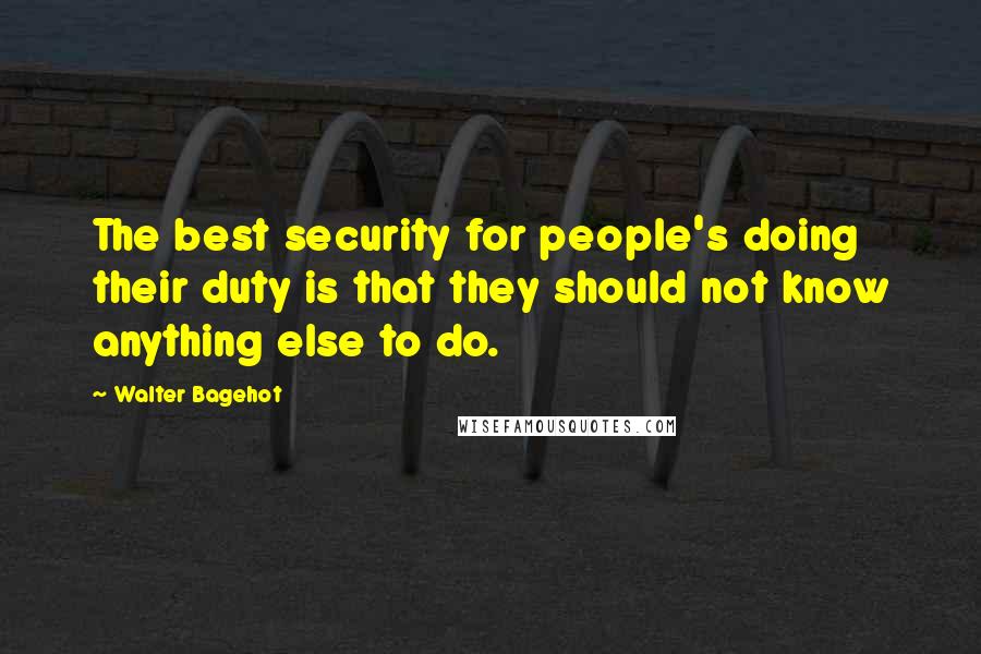 Walter Bagehot Quotes: The best security for people's doing their duty is that they should not know anything else to do.