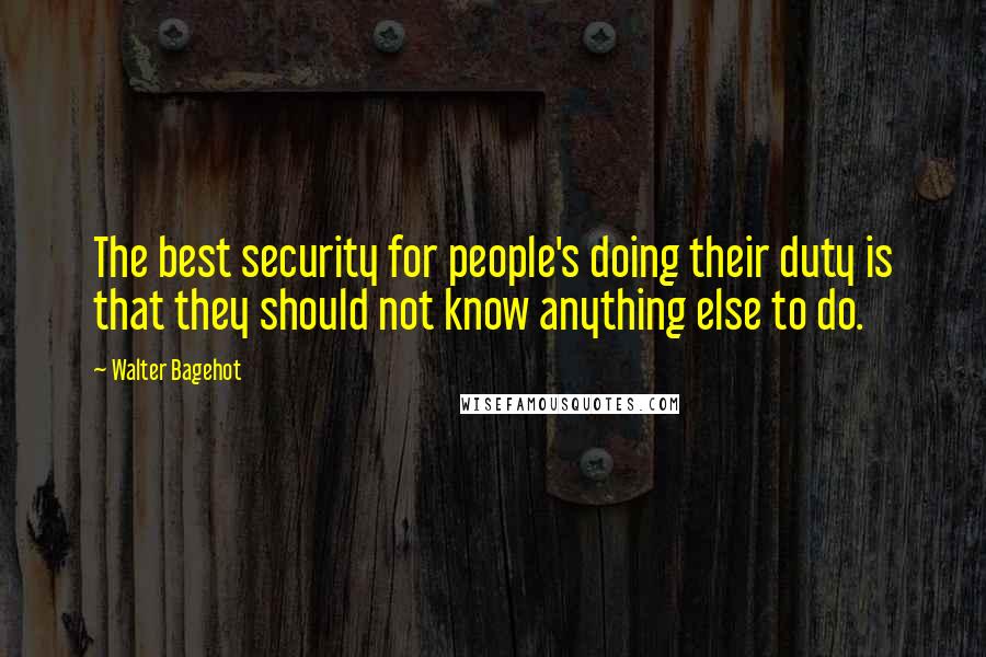 Walter Bagehot Quotes: The best security for people's doing their duty is that they should not know anything else to do.