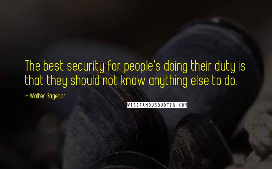 Walter Bagehot Quotes: The best security for people's doing their duty is that they should not know anything else to do.