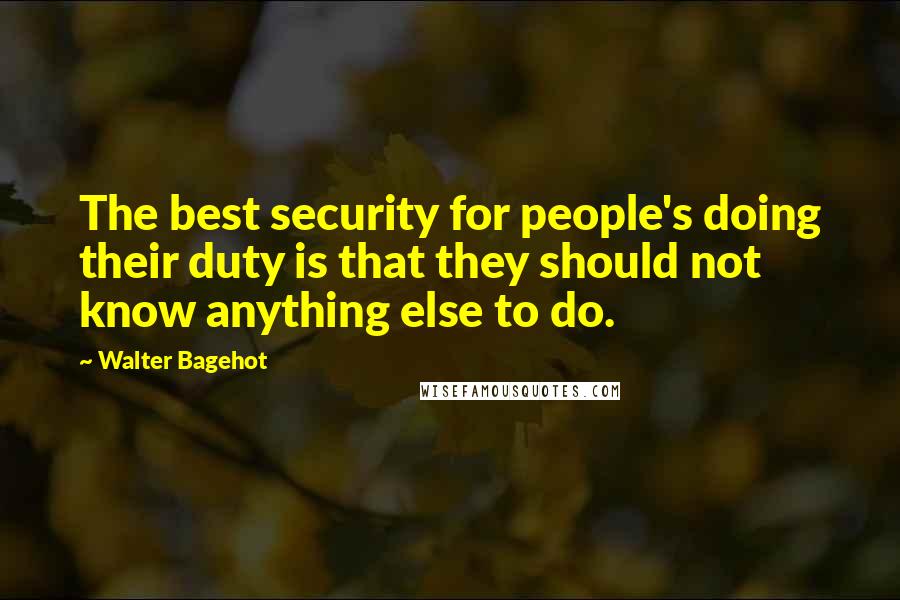 Walter Bagehot Quotes: The best security for people's doing their duty is that they should not know anything else to do.