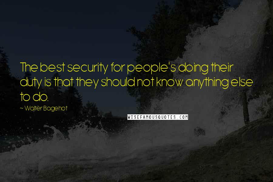Walter Bagehot Quotes: The best security for people's doing their duty is that they should not know anything else to do.
