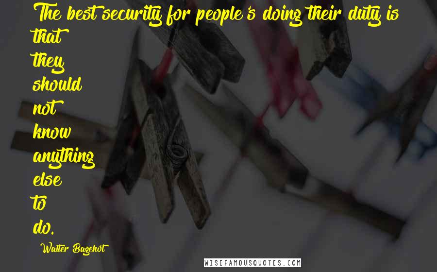 Walter Bagehot Quotes: The best security for people's doing their duty is that they should not know anything else to do.