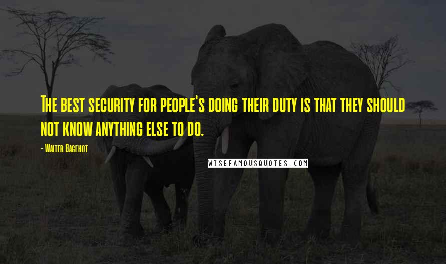 Walter Bagehot Quotes: The best security for people's doing their duty is that they should not know anything else to do.