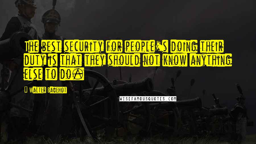 Walter Bagehot Quotes: The best security for people's doing their duty is that they should not know anything else to do.