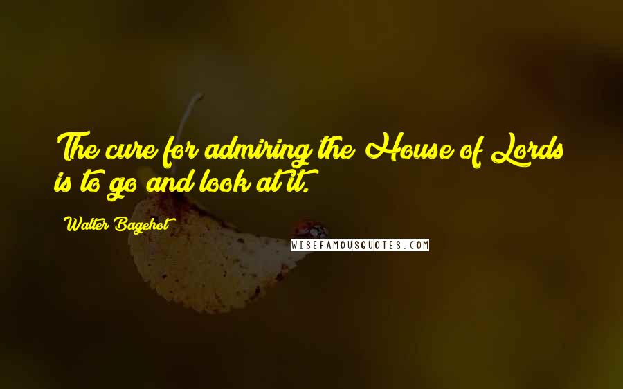 Walter Bagehot Quotes: The cure for admiring the House of Lords is to go and look at it.
