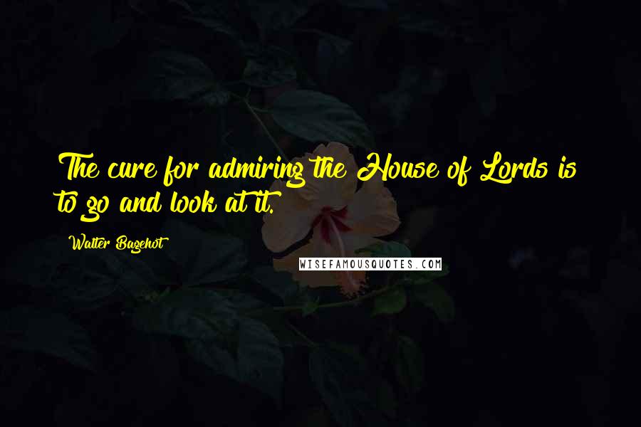 Walter Bagehot Quotes: The cure for admiring the House of Lords is to go and look at it.