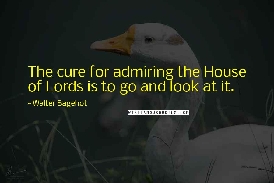 Walter Bagehot Quotes: The cure for admiring the House of Lords is to go and look at it.