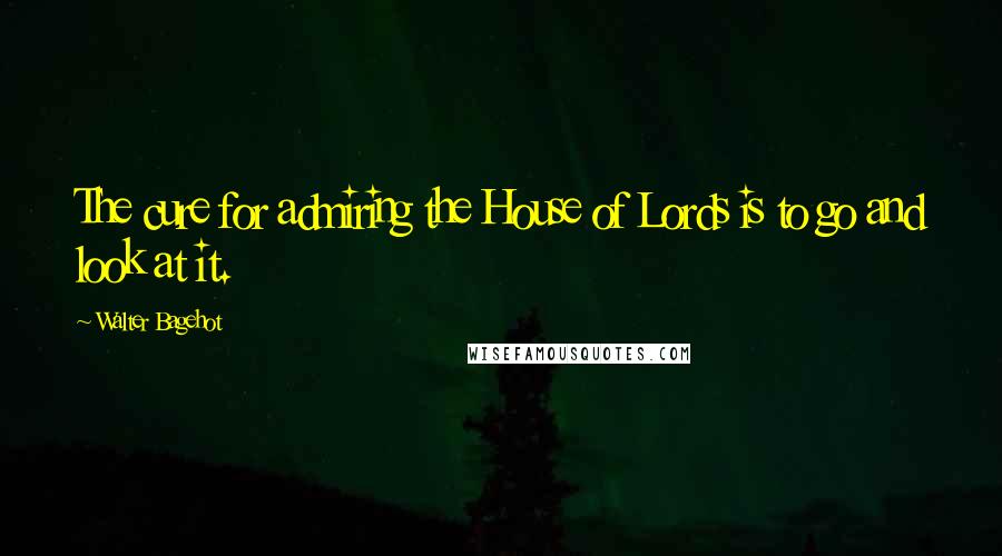 Walter Bagehot Quotes: The cure for admiring the House of Lords is to go and look at it.