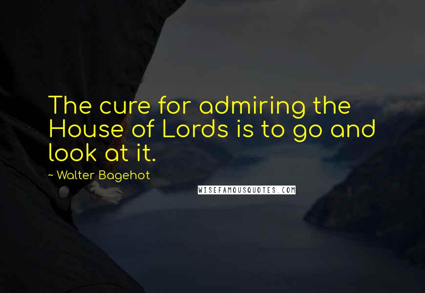 Walter Bagehot Quotes: The cure for admiring the House of Lords is to go and look at it.