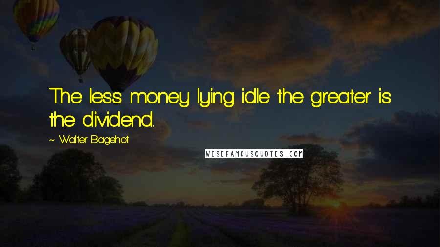 Walter Bagehot Quotes: The less money lying idle the greater is the dividend.