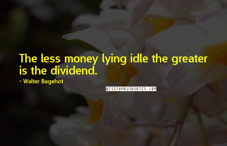 Walter Bagehot Quotes: The less money lying idle the greater is the dividend.