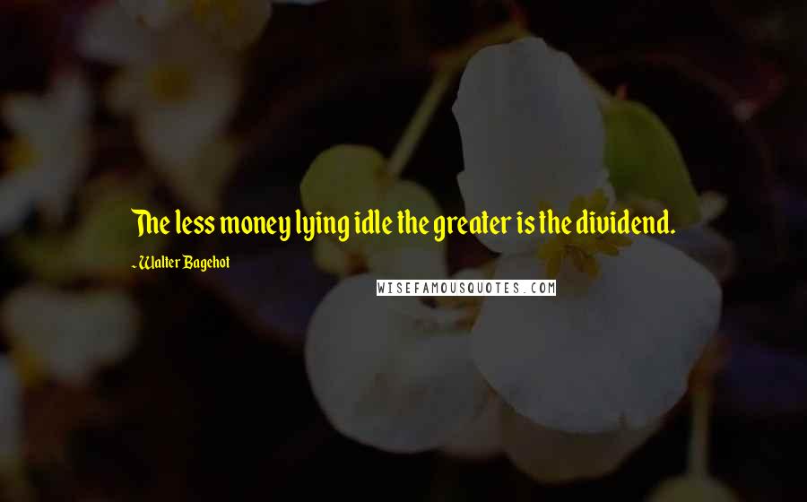 Walter Bagehot Quotes: The less money lying idle the greater is the dividend.