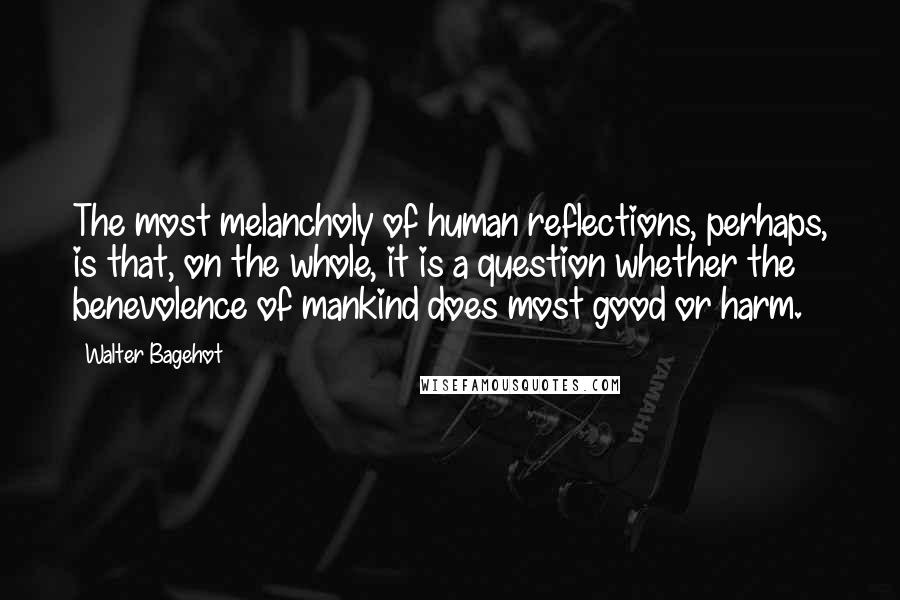 Walter Bagehot Quotes: The most melancholy of human reflections, perhaps, is that, on the whole, it is a question whether the benevolence of mankind does most good or harm.