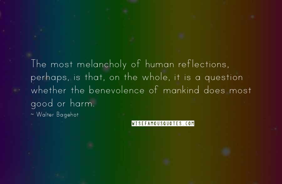 Walter Bagehot Quotes: The most melancholy of human reflections, perhaps, is that, on the whole, it is a question whether the benevolence of mankind does most good or harm.