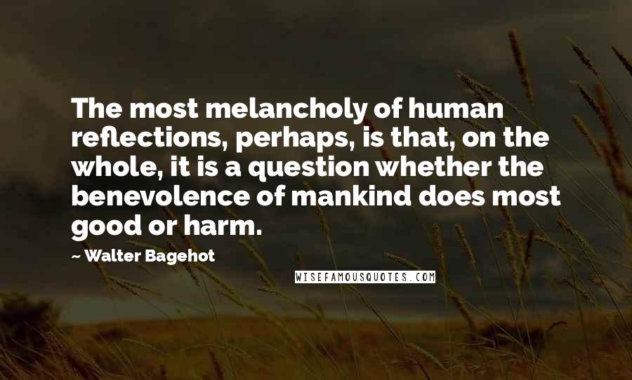 Walter Bagehot Quotes: The most melancholy of human reflections, perhaps, is that, on the whole, it is a question whether the benevolence of mankind does most good or harm.