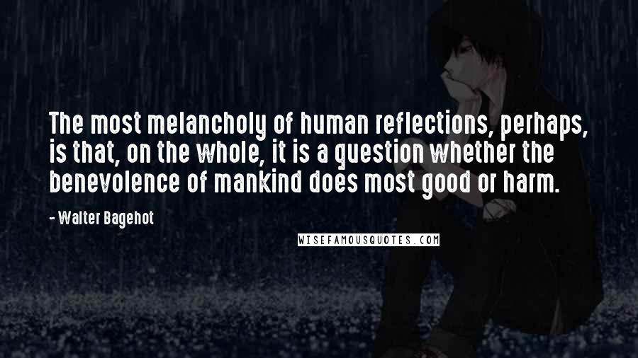 Walter Bagehot Quotes: The most melancholy of human reflections, perhaps, is that, on the whole, it is a question whether the benevolence of mankind does most good or harm.