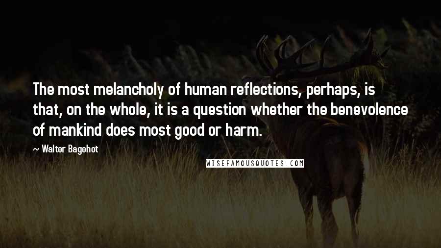 Walter Bagehot Quotes: The most melancholy of human reflections, perhaps, is that, on the whole, it is a question whether the benevolence of mankind does most good or harm.