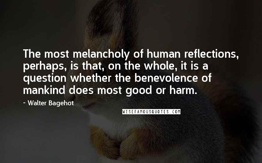 Walter Bagehot Quotes: The most melancholy of human reflections, perhaps, is that, on the whole, it is a question whether the benevolence of mankind does most good or harm.