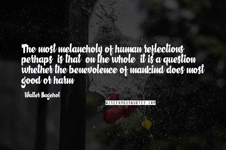 Walter Bagehot Quotes: The most melancholy of human reflections, perhaps, is that, on the whole, it is a question whether the benevolence of mankind does most good or harm.