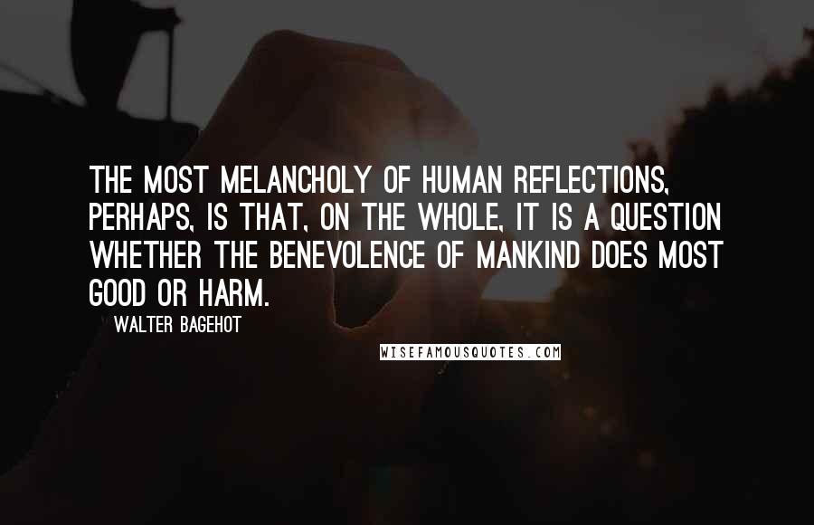 Walter Bagehot Quotes: The most melancholy of human reflections, perhaps, is that, on the whole, it is a question whether the benevolence of mankind does most good or harm.