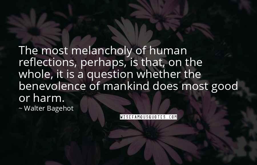 Walter Bagehot Quotes: The most melancholy of human reflections, perhaps, is that, on the whole, it is a question whether the benevolence of mankind does most good or harm.