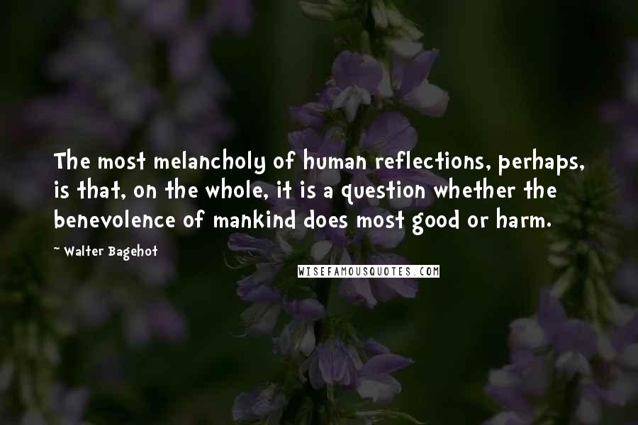 Walter Bagehot Quotes: The most melancholy of human reflections, perhaps, is that, on the whole, it is a question whether the benevolence of mankind does most good or harm.