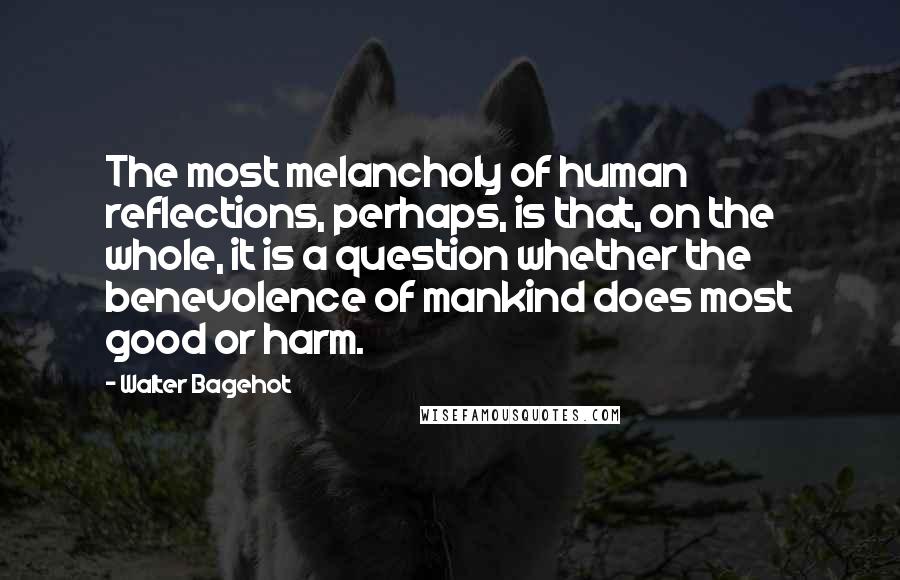 Walter Bagehot Quotes: The most melancholy of human reflections, perhaps, is that, on the whole, it is a question whether the benevolence of mankind does most good or harm.