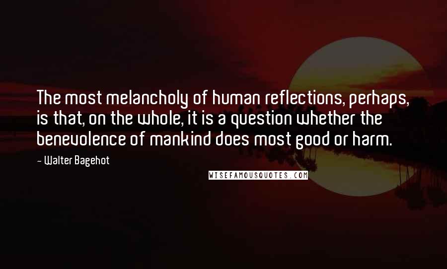 Walter Bagehot Quotes: The most melancholy of human reflections, perhaps, is that, on the whole, it is a question whether the benevolence of mankind does most good or harm.