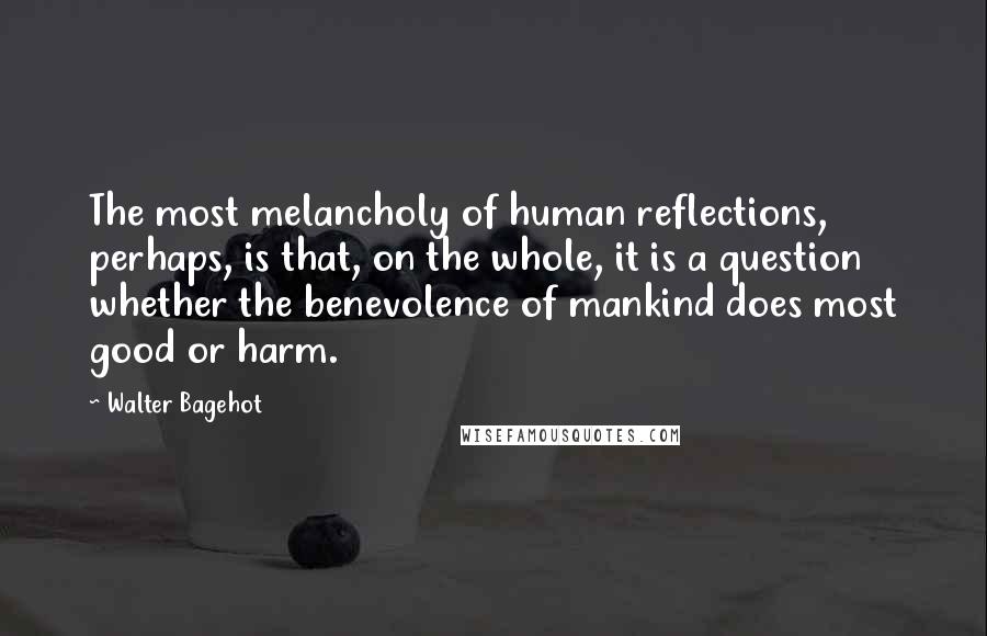 Walter Bagehot Quotes: The most melancholy of human reflections, perhaps, is that, on the whole, it is a question whether the benevolence of mankind does most good or harm.