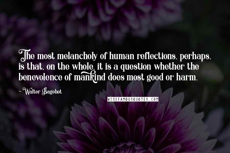 Walter Bagehot Quotes: The most melancholy of human reflections, perhaps, is that, on the whole, it is a question whether the benevolence of mankind does most good or harm.