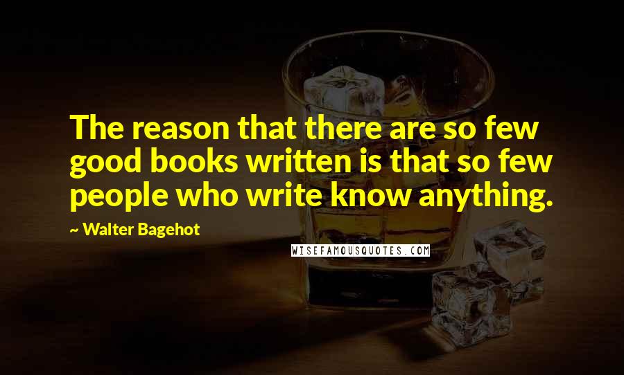 Walter Bagehot Quotes: The reason that there are so few good books written is that so few people who write know anything.