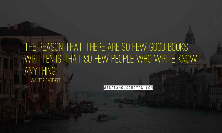 Walter Bagehot Quotes: The reason that there are so few good books written is that so few people who write know anything.