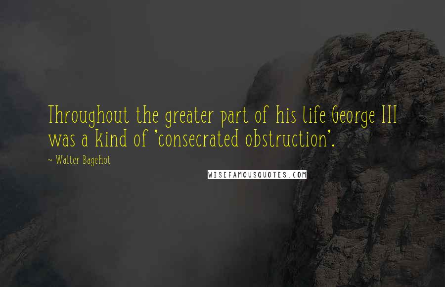 Walter Bagehot Quotes: Throughout the greater part of his life George III was a kind of 'consecrated obstruction'.