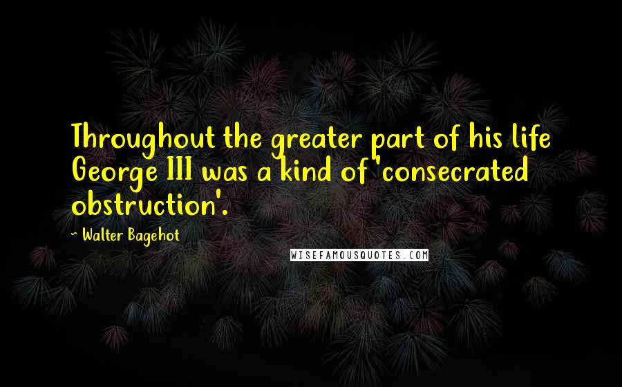 Walter Bagehot Quotes: Throughout the greater part of his life George III was a kind of 'consecrated obstruction'.