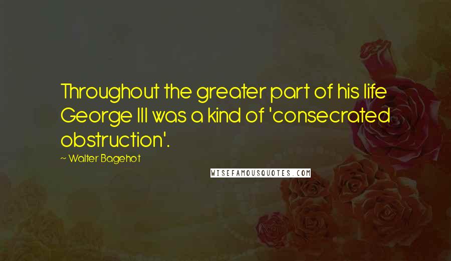 Walter Bagehot Quotes: Throughout the greater part of his life George III was a kind of 'consecrated obstruction'.