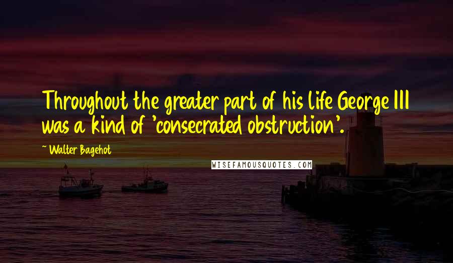 Walter Bagehot Quotes: Throughout the greater part of his life George III was a kind of 'consecrated obstruction'.