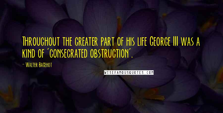 Walter Bagehot Quotes: Throughout the greater part of his life George III was a kind of 'consecrated obstruction'.