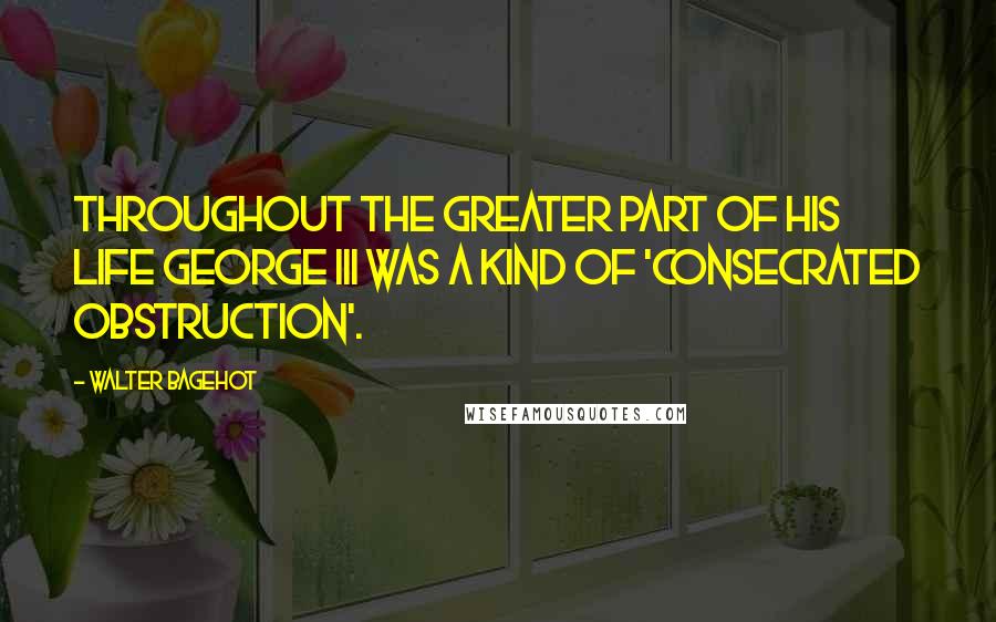 Walter Bagehot Quotes: Throughout the greater part of his life George III was a kind of 'consecrated obstruction'.