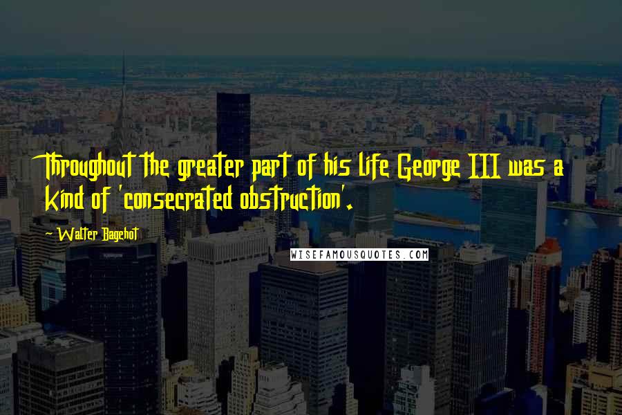 Walter Bagehot Quotes: Throughout the greater part of his life George III was a kind of 'consecrated obstruction'.