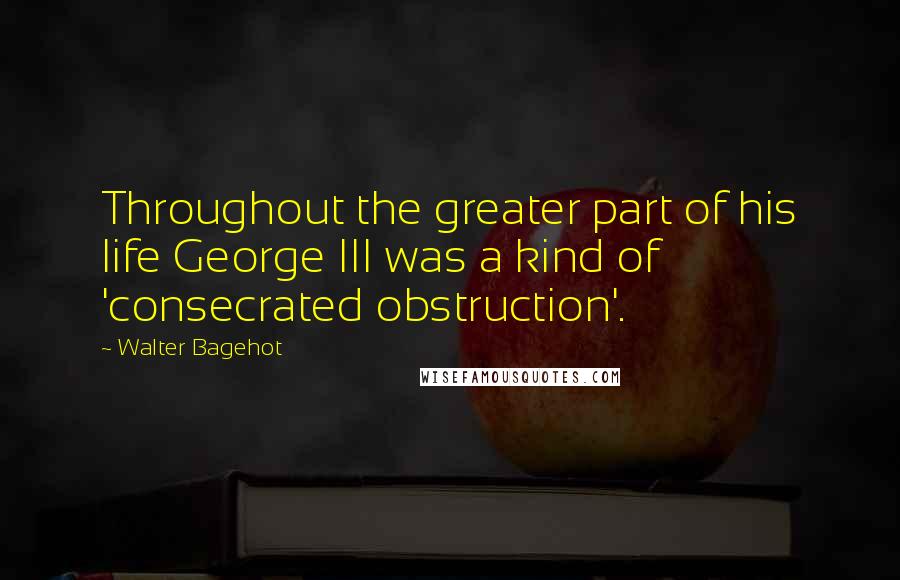 Walter Bagehot Quotes: Throughout the greater part of his life George III was a kind of 'consecrated obstruction'.