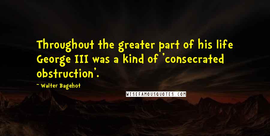 Walter Bagehot Quotes: Throughout the greater part of his life George III was a kind of 'consecrated obstruction'.